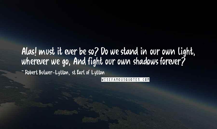 Robert Bulwer-Lytton, 1st Earl Of Lytton Quotes: Alas! must it ever be so? Do we stand in our own light, wherever we go, And fight our own shadows forever?