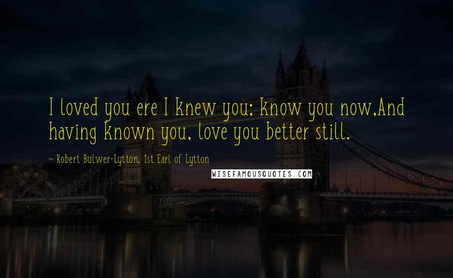 Robert Bulwer-Lytton, 1st Earl Of Lytton Quotes: I loved you ere I knew you; know you now,And having known you, love you better still.