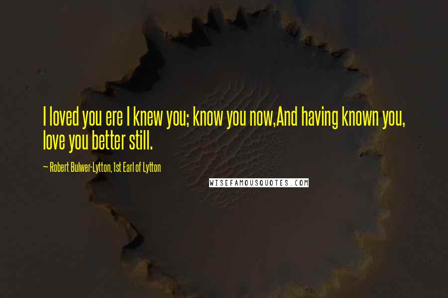 Robert Bulwer-Lytton, 1st Earl Of Lytton Quotes: I loved you ere I knew you; know you now,And having known you, love you better still.