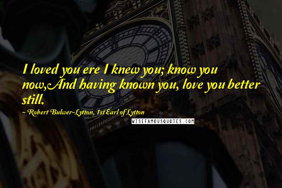 Robert Bulwer-Lytton, 1st Earl Of Lytton Quotes: I loved you ere I knew you; know you now,And having known you, love you better still.