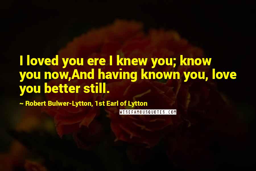 Robert Bulwer-Lytton, 1st Earl Of Lytton Quotes: I loved you ere I knew you; know you now,And having known you, love you better still.