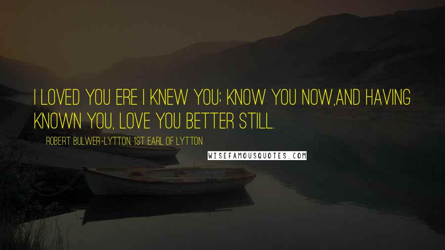 Robert Bulwer-Lytton, 1st Earl Of Lytton Quotes: I loved you ere I knew you; know you now,And having known you, love you better still.