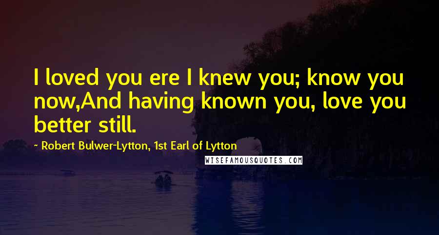 Robert Bulwer-Lytton, 1st Earl Of Lytton Quotes: I loved you ere I knew you; know you now,And having known you, love you better still.