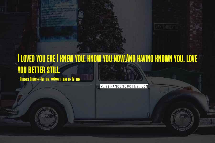 Robert Bulwer-Lytton, 1st Earl Of Lytton Quotes: I loved you ere I knew you; know you now,And having known you, love you better still.
