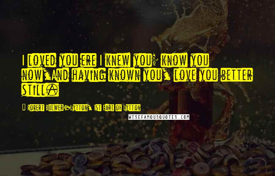 Robert Bulwer-Lytton, 1st Earl Of Lytton Quotes: I loved you ere I knew you; know you now,And having known you, love you better still.