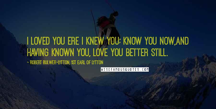 Robert Bulwer-Lytton, 1st Earl Of Lytton Quotes: I loved you ere I knew you; know you now,And having known you, love you better still.