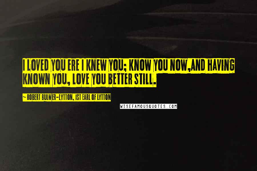 Robert Bulwer-Lytton, 1st Earl Of Lytton Quotes: I loved you ere I knew you; know you now,And having known you, love you better still.