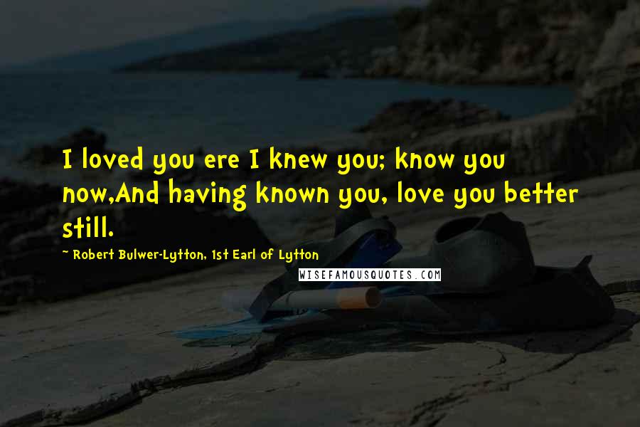 Robert Bulwer-Lytton, 1st Earl Of Lytton Quotes: I loved you ere I knew you; know you now,And having known you, love you better still.