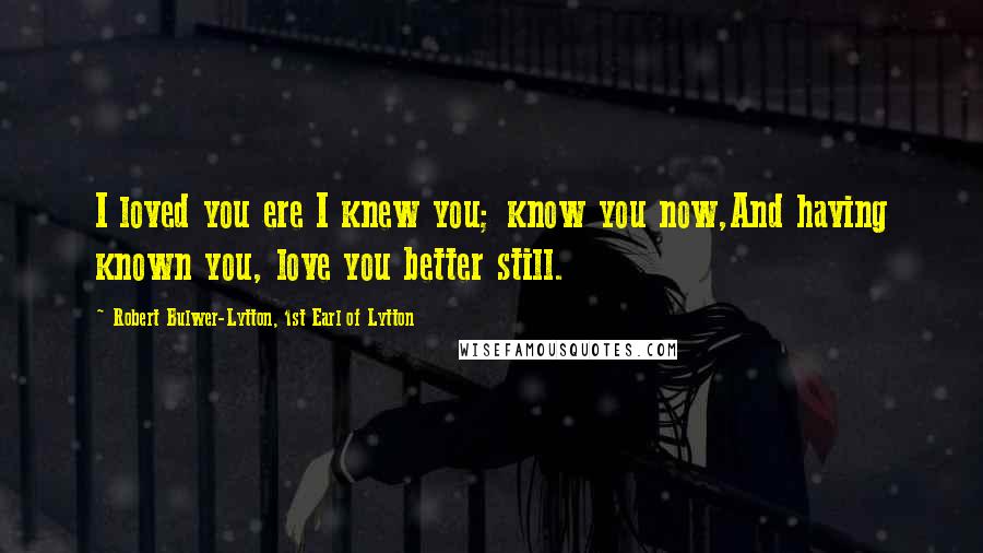 Robert Bulwer-Lytton, 1st Earl Of Lytton Quotes: I loved you ere I knew you; know you now,And having known you, love you better still.