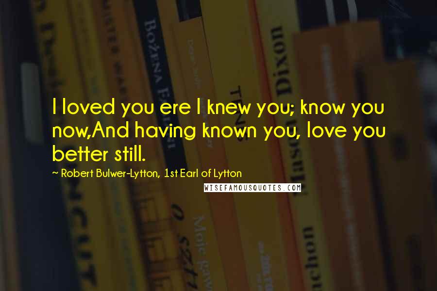 Robert Bulwer-Lytton, 1st Earl Of Lytton Quotes: I loved you ere I knew you; know you now,And having known you, love you better still.