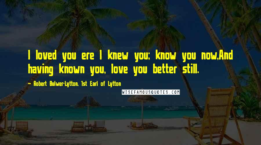 Robert Bulwer-Lytton, 1st Earl Of Lytton Quotes: I loved you ere I knew you; know you now,And having known you, love you better still.