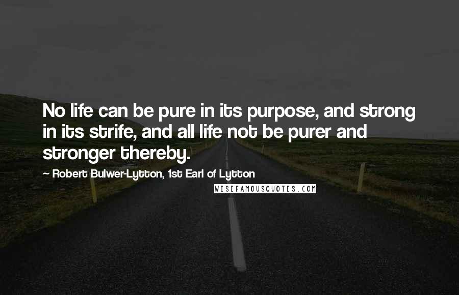 Robert Bulwer-Lytton, 1st Earl Of Lytton Quotes: No life can be pure in its purpose, and strong in its strife, and all life not be purer and stronger thereby.