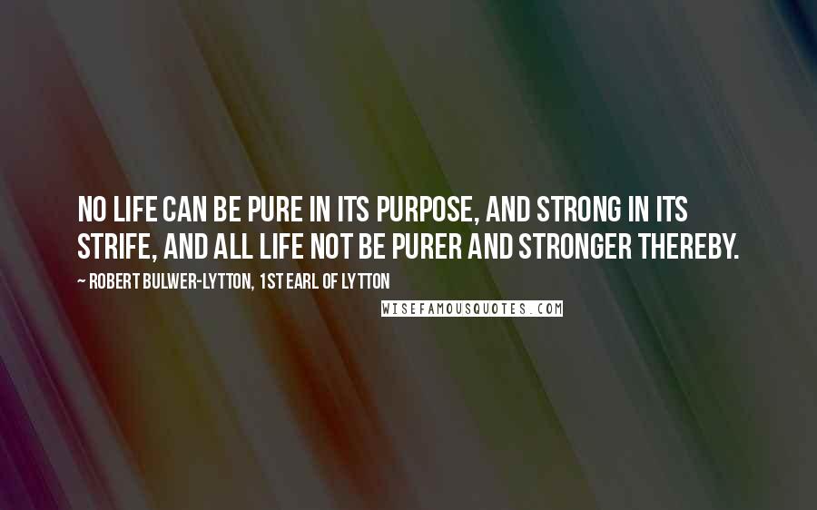 Robert Bulwer-Lytton, 1st Earl Of Lytton Quotes: No life can be pure in its purpose, and strong in its strife, and all life not be purer and stronger thereby.