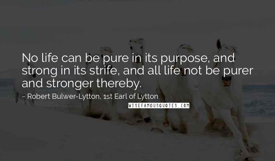 Robert Bulwer-Lytton, 1st Earl Of Lytton Quotes: No life can be pure in its purpose, and strong in its strife, and all life not be purer and stronger thereby.