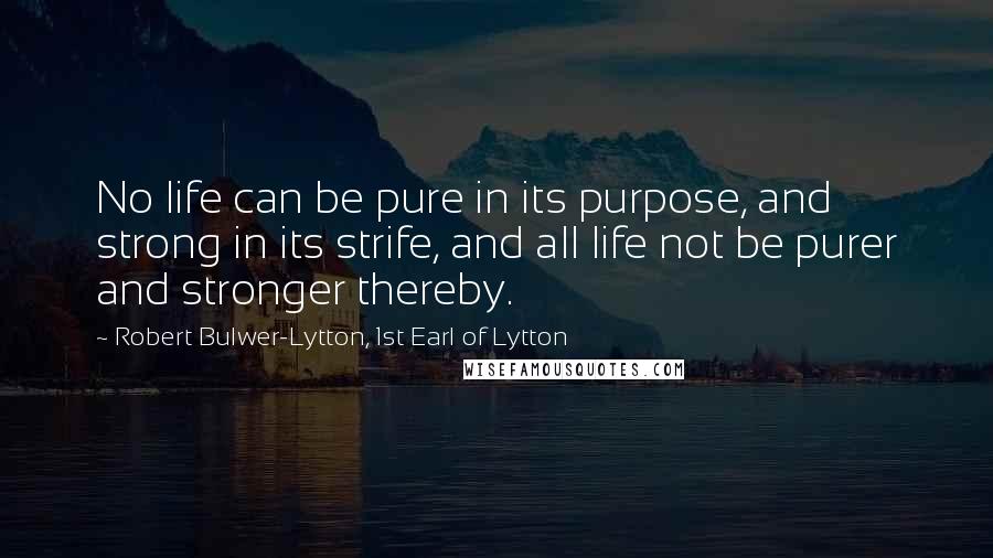 Robert Bulwer-Lytton, 1st Earl Of Lytton Quotes: No life can be pure in its purpose, and strong in its strife, and all life not be purer and stronger thereby.