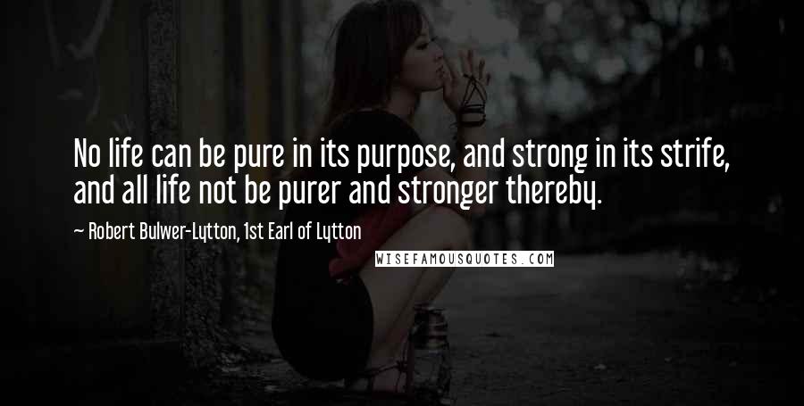 Robert Bulwer-Lytton, 1st Earl Of Lytton Quotes: No life can be pure in its purpose, and strong in its strife, and all life not be purer and stronger thereby.