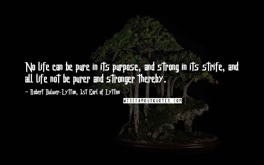 Robert Bulwer-Lytton, 1st Earl Of Lytton Quotes: No life can be pure in its purpose, and strong in its strife, and all life not be purer and stronger thereby.