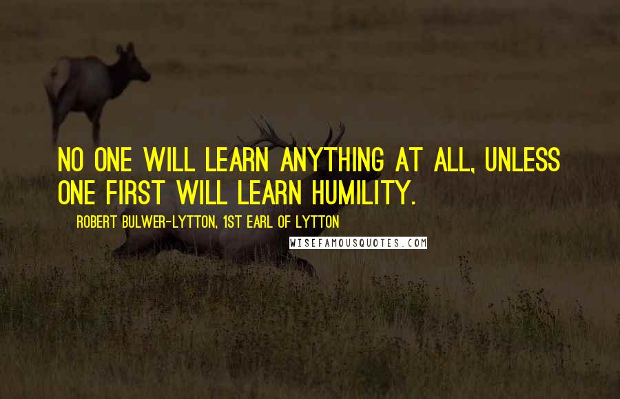 Robert Bulwer-Lytton, 1st Earl Of Lytton Quotes: No one will learn anything at all, unless one first will learn humility.