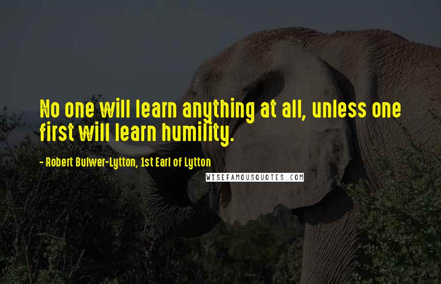 Robert Bulwer-Lytton, 1st Earl Of Lytton Quotes: No one will learn anything at all, unless one first will learn humility.