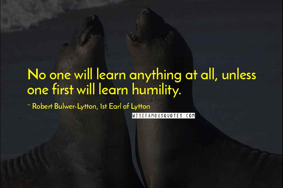 Robert Bulwer-Lytton, 1st Earl Of Lytton Quotes: No one will learn anything at all, unless one first will learn humility.