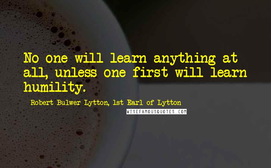 Robert Bulwer-Lytton, 1st Earl Of Lytton Quotes: No one will learn anything at all, unless one first will learn humility.