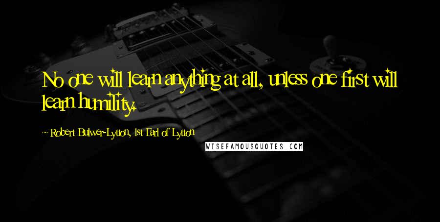 Robert Bulwer-Lytton, 1st Earl Of Lytton Quotes: No one will learn anything at all, unless one first will learn humility.