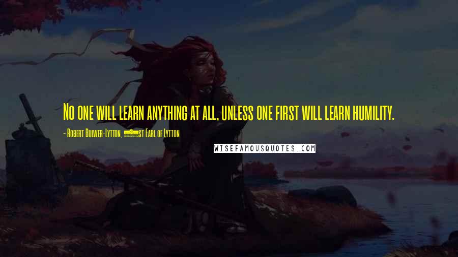 Robert Bulwer-Lytton, 1st Earl Of Lytton Quotes: No one will learn anything at all, unless one first will learn humility.