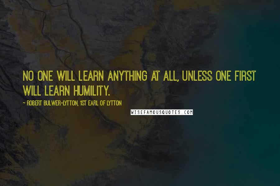 Robert Bulwer-Lytton, 1st Earl Of Lytton Quotes: No one will learn anything at all, unless one first will learn humility.