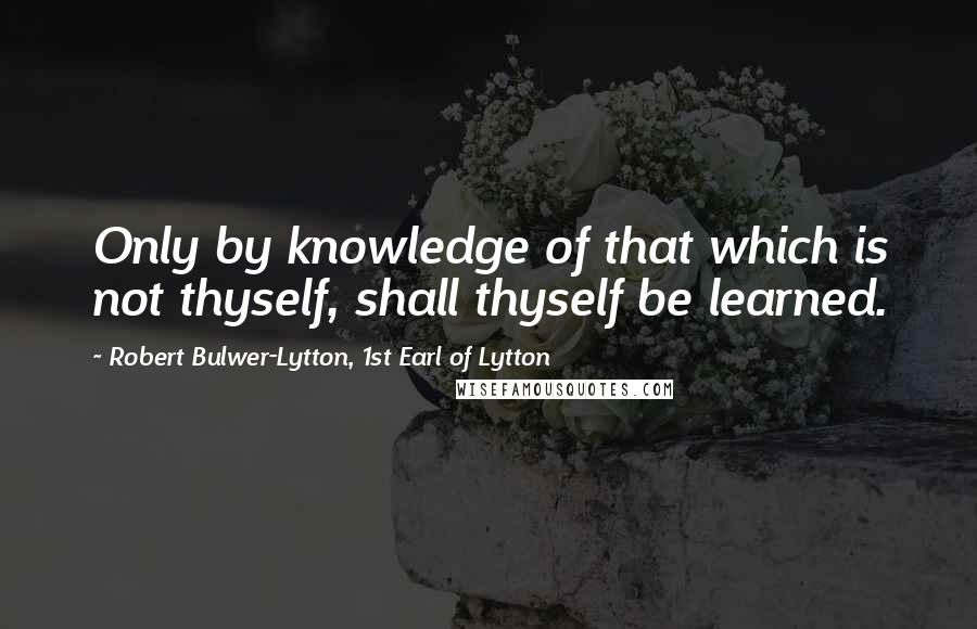 Robert Bulwer-Lytton, 1st Earl Of Lytton Quotes: Only by knowledge of that which is not thyself, shall thyself be learned.