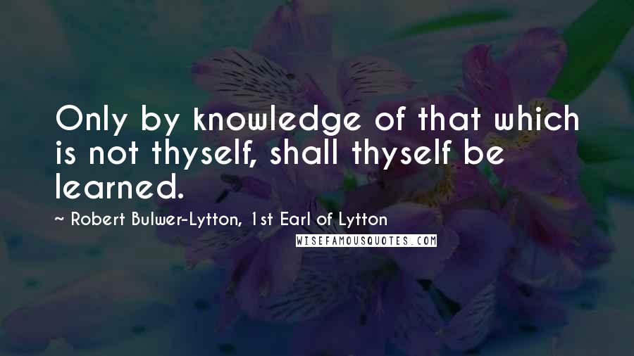 Robert Bulwer-Lytton, 1st Earl Of Lytton Quotes: Only by knowledge of that which is not thyself, shall thyself be learned.