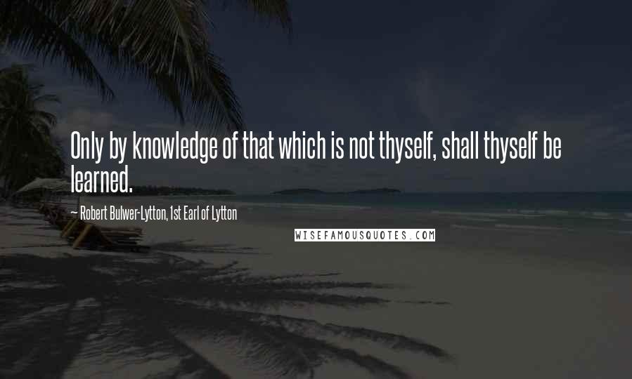 Robert Bulwer-Lytton, 1st Earl Of Lytton Quotes: Only by knowledge of that which is not thyself, shall thyself be learned.