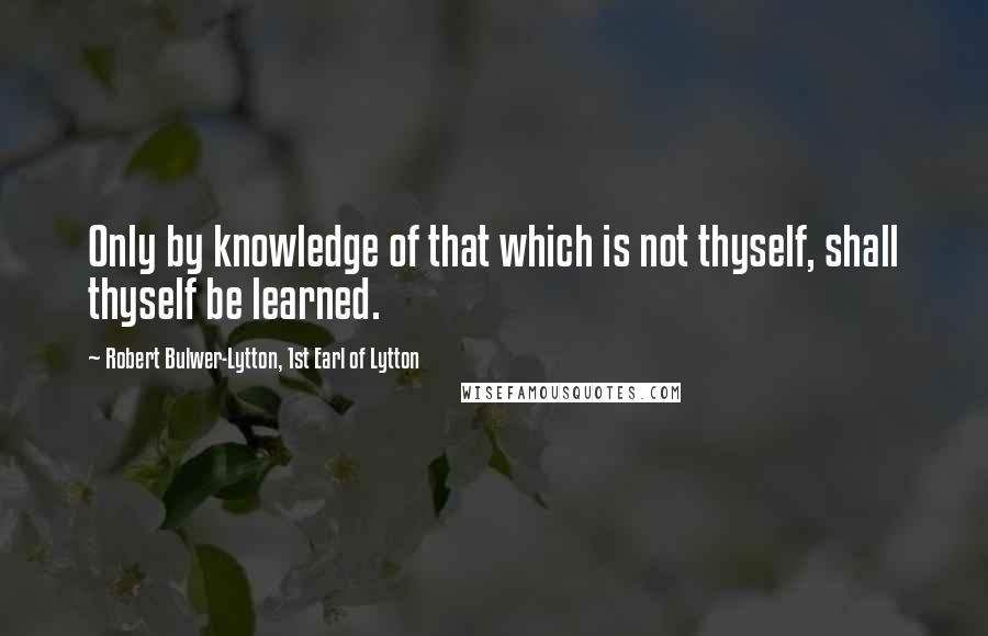 Robert Bulwer-Lytton, 1st Earl Of Lytton Quotes: Only by knowledge of that which is not thyself, shall thyself be learned.