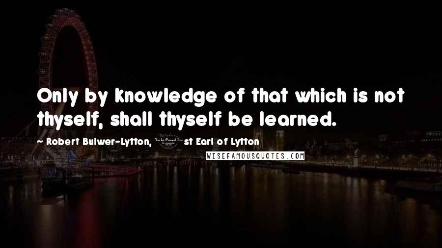 Robert Bulwer-Lytton, 1st Earl Of Lytton Quotes: Only by knowledge of that which is not thyself, shall thyself be learned.