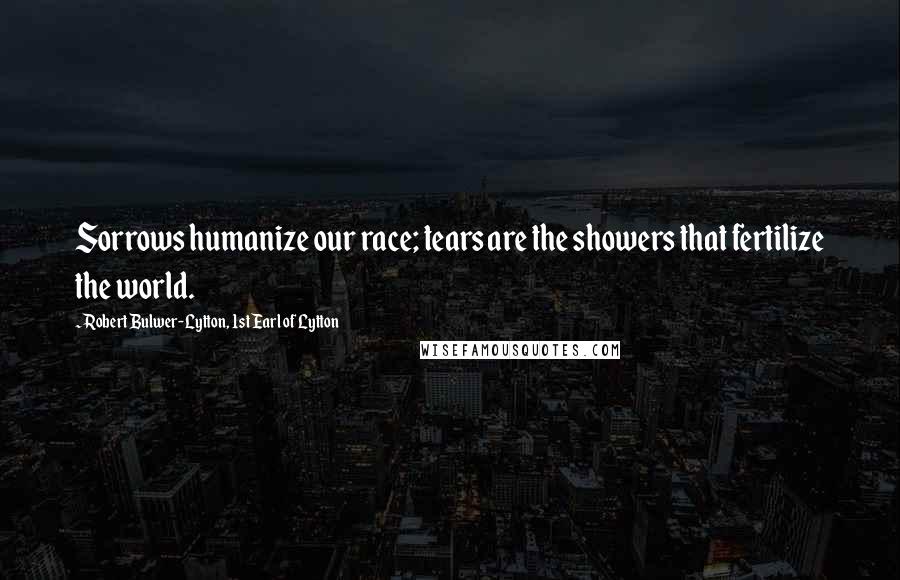 Robert Bulwer-Lytton, 1st Earl Of Lytton Quotes: Sorrows humanize our race; tears are the showers that fertilize the world.