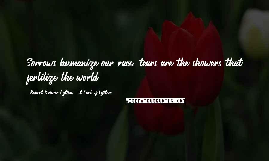 Robert Bulwer-Lytton, 1st Earl Of Lytton Quotes: Sorrows humanize our race; tears are the showers that fertilize the world.