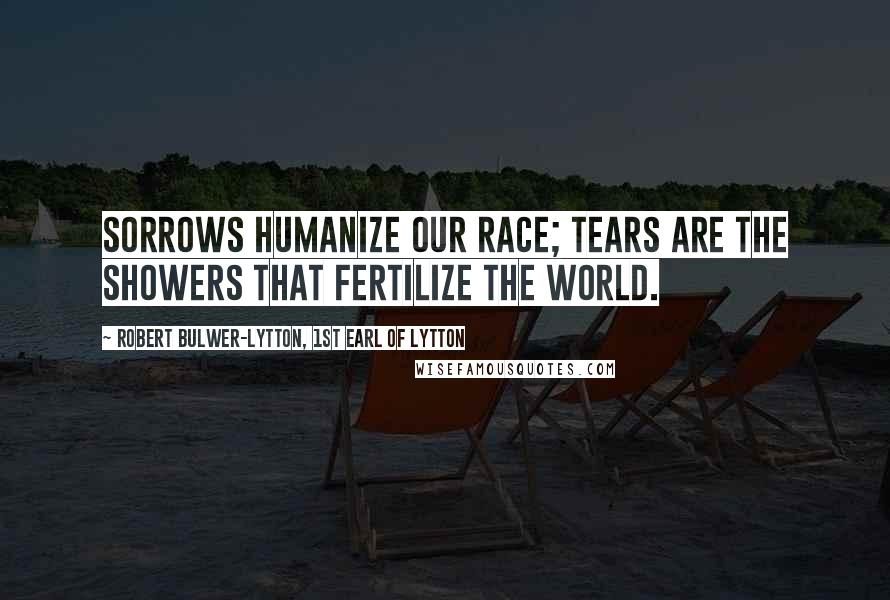 Robert Bulwer-Lytton, 1st Earl Of Lytton Quotes: Sorrows humanize our race; tears are the showers that fertilize the world.