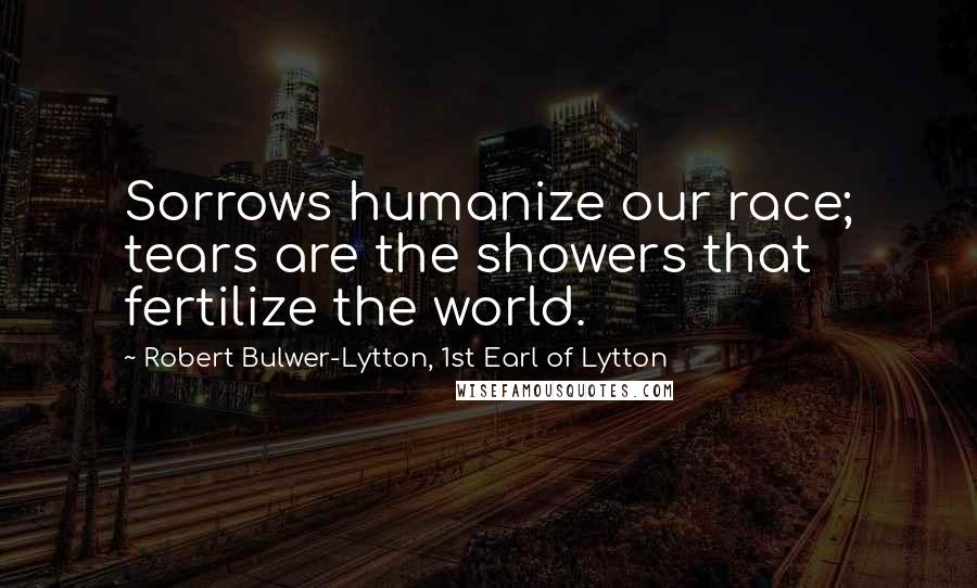 Robert Bulwer-Lytton, 1st Earl Of Lytton Quotes: Sorrows humanize our race; tears are the showers that fertilize the world.