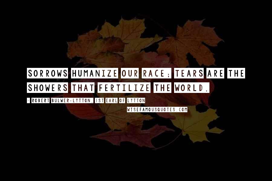 Robert Bulwer-Lytton, 1st Earl Of Lytton Quotes: Sorrows humanize our race; tears are the showers that fertilize the world.