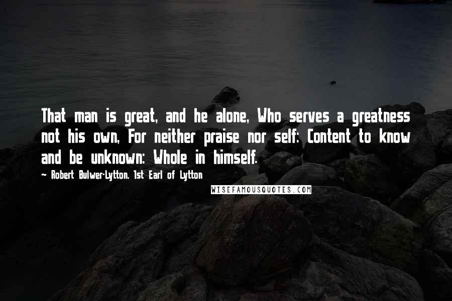 Robert Bulwer-Lytton, 1st Earl Of Lytton Quotes: That man is great, and he alone, Who serves a greatness not his own, For neither praise nor self: Content to know and be unknown: Whole in himself.