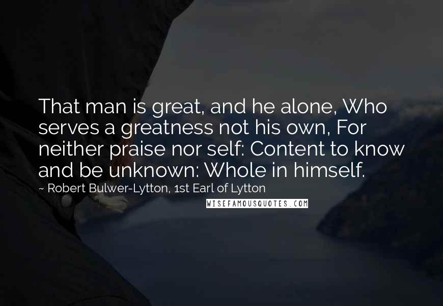 Robert Bulwer-Lytton, 1st Earl Of Lytton Quotes: That man is great, and he alone, Who serves a greatness not his own, For neither praise nor self: Content to know and be unknown: Whole in himself.