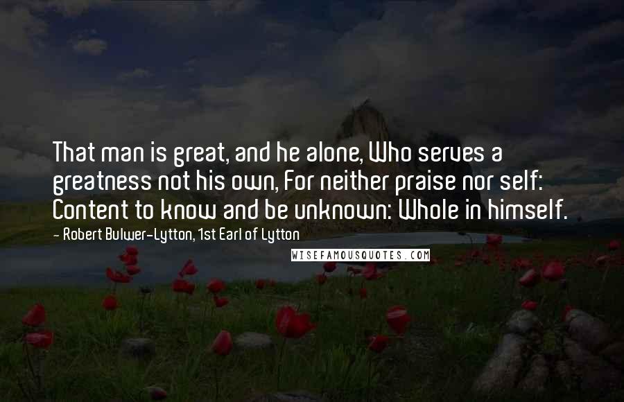 Robert Bulwer-Lytton, 1st Earl Of Lytton Quotes: That man is great, and he alone, Who serves a greatness not his own, For neither praise nor self: Content to know and be unknown: Whole in himself.