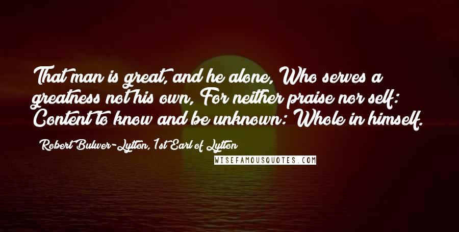 Robert Bulwer-Lytton, 1st Earl Of Lytton Quotes: That man is great, and he alone, Who serves a greatness not his own, For neither praise nor self: Content to know and be unknown: Whole in himself.