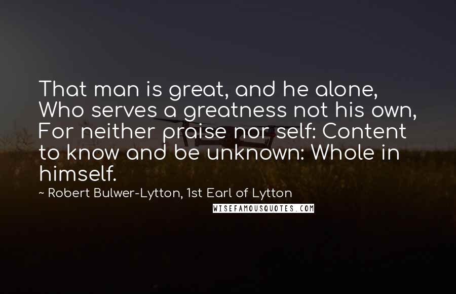 Robert Bulwer-Lytton, 1st Earl Of Lytton Quotes: That man is great, and he alone, Who serves a greatness not his own, For neither praise nor self: Content to know and be unknown: Whole in himself.