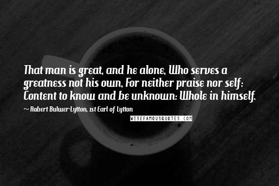 Robert Bulwer-Lytton, 1st Earl Of Lytton Quotes: That man is great, and he alone, Who serves a greatness not his own, For neither praise nor self: Content to know and be unknown: Whole in himself.