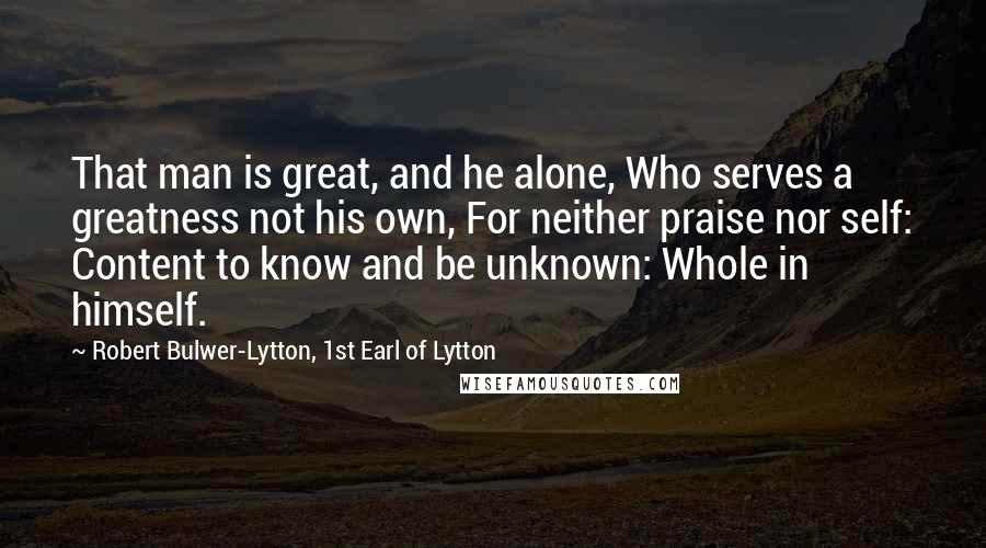 Robert Bulwer-Lytton, 1st Earl Of Lytton Quotes: That man is great, and he alone, Who serves a greatness not his own, For neither praise nor self: Content to know and be unknown: Whole in himself.