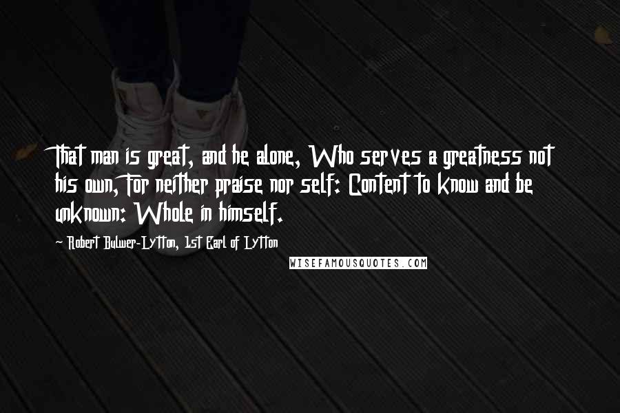 Robert Bulwer-Lytton, 1st Earl Of Lytton Quotes: That man is great, and he alone, Who serves a greatness not his own, For neither praise nor self: Content to know and be unknown: Whole in himself.