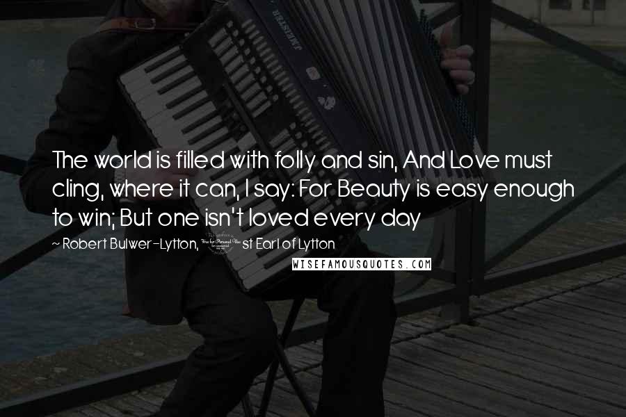 Robert Bulwer-Lytton, 1st Earl Of Lytton Quotes: The world is filled with folly and sin, And Love must cling, where it can, I say: For Beauty is easy enough to win; But one isn't loved every day