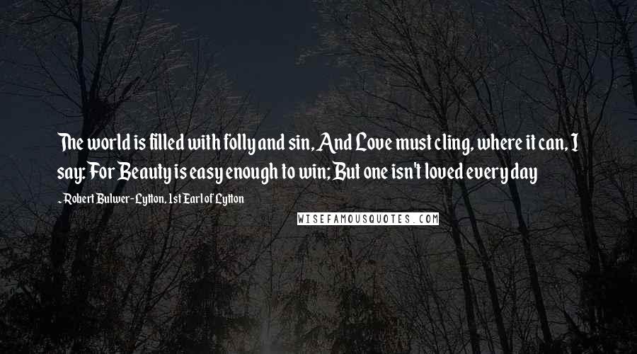Robert Bulwer-Lytton, 1st Earl Of Lytton Quotes: The world is filled with folly and sin, And Love must cling, where it can, I say: For Beauty is easy enough to win; But one isn't loved every day