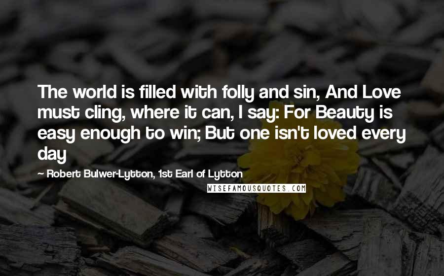 Robert Bulwer-Lytton, 1st Earl Of Lytton Quotes: The world is filled with folly and sin, And Love must cling, where it can, I say: For Beauty is easy enough to win; But one isn't loved every day