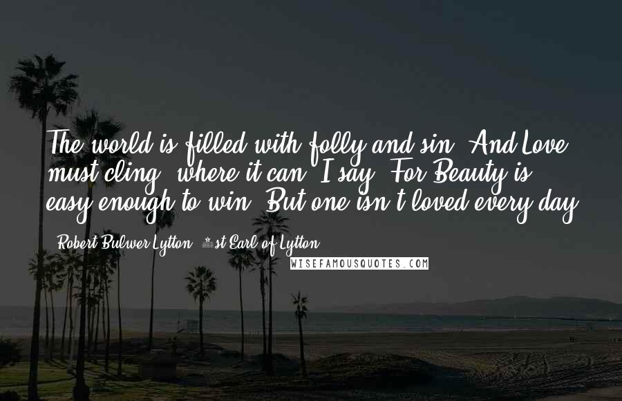 Robert Bulwer-Lytton, 1st Earl Of Lytton Quotes: The world is filled with folly and sin, And Love must cling, where it can, I say: For Beauty is easy enough to win; But one isn't loved every day